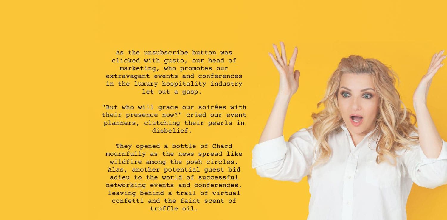 As the unsubscribe button was clicked with gusto, our head of marketing, who promotes our extravagant events and conferences in the luxury hospitality industry, let out a gasp!